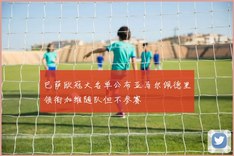 巴萨欧冠大名单公布亚马尔佩德里领衔加维随队但不参赛