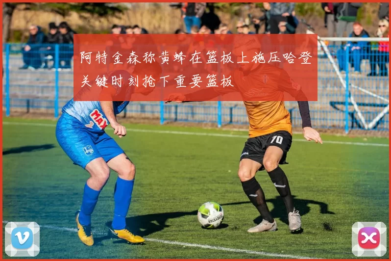 阿特金森称黄蜂在篮板上施压哈登关键时刻抢下重要篮板