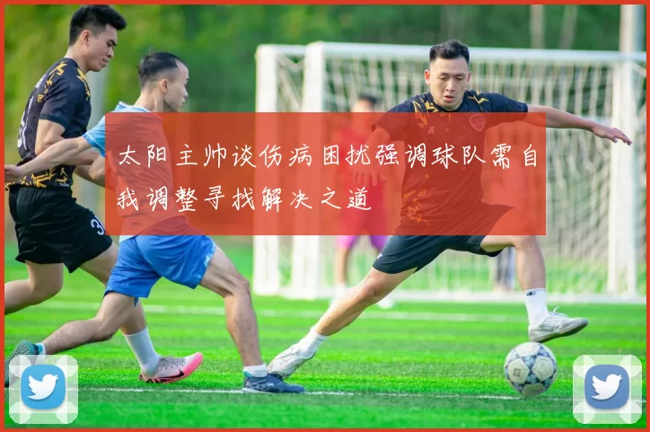 太阳主帅谈伤病困扰强调球队需自我调整寻找解决之道