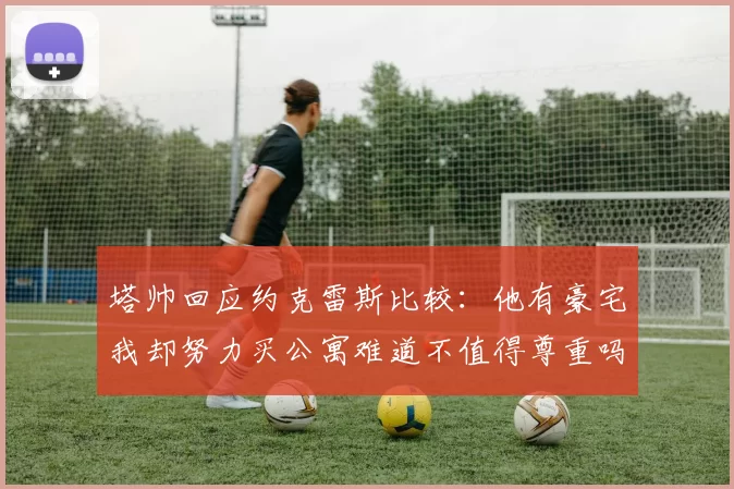 塔帅回应约克雷斯比较：他有豪宅我却努力买公寓难道不值得尊重吗