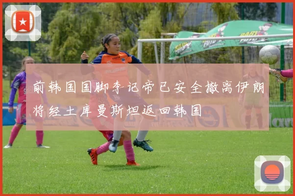 前韩国国脚李记帝已安全撤离伊朗将经土库曼斯坦返回韩国