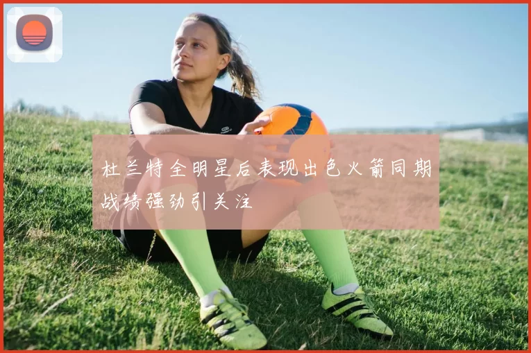杜兰特全明星后表现出色火箭同期战绩强劲引关注