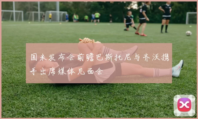 国米发布会前瞻巴斯托尼与齐沃携手出席媒体见面会