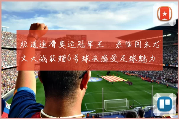 短道速滑奥运冠军王濛亲临国米尤文大战获赠6号球衣感受足球魅力