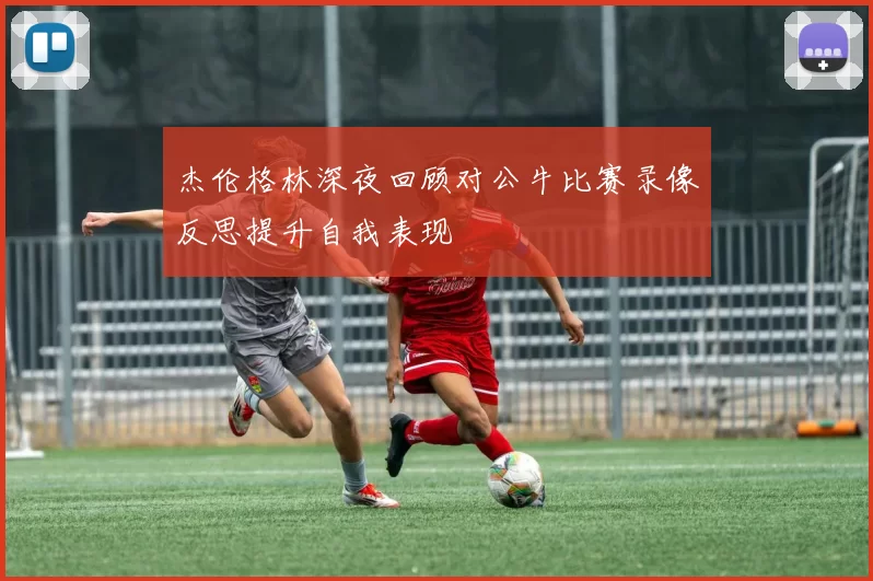 杰伦格林深夜回顾对公牛比赛录像反思提升自我表现