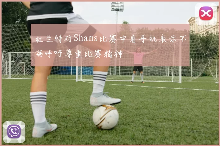 杜兰特对Shams比赛中看手机表示不满呼吁尊重比赛精神