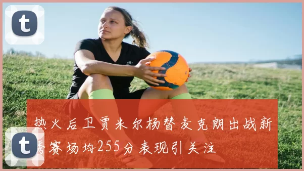热火后卫贾米尔杨替麦克朗出战新秀赛场均255分表现引关注