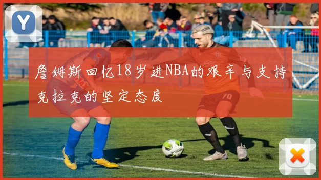 詹姆斯回忆18岁进NBA的艰辛与支持克拉克的坚定态度
