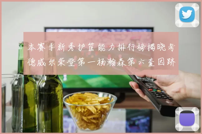 本赛季新秀护筐能力排行榜揭晓考德威尔荣登第一杨瀚森第六奎因跻身前十