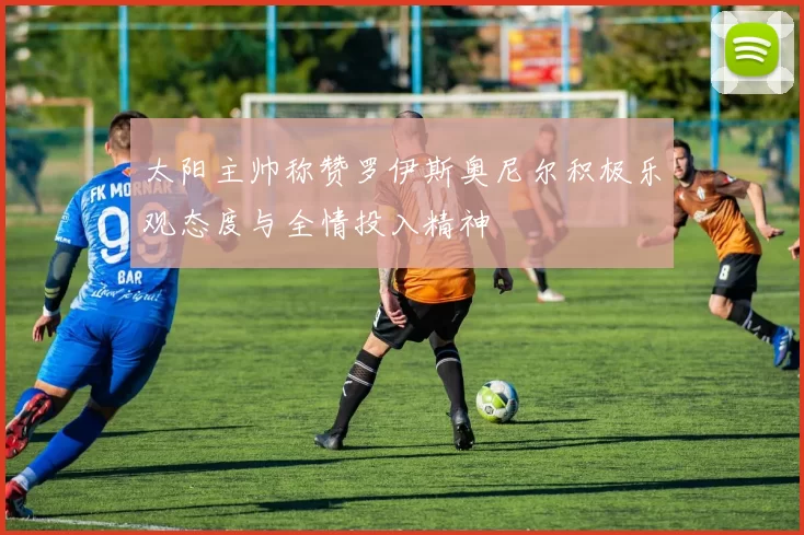 太阳主帅称赞罗伊斯奥尼尔积极乐观态度与全情投入精神