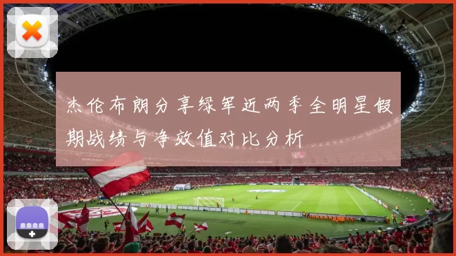 杰伦布朗分享绿军近两季全明星假期战绩与净效值对比分析