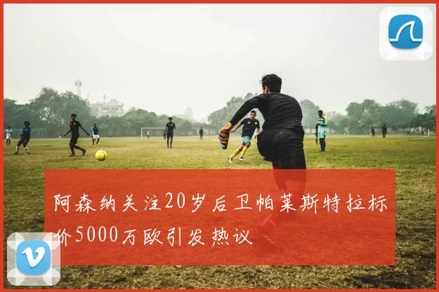 阿森纳关注20岁后卫帕莱斯特拉标价5000万欧引发热议