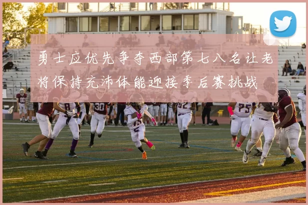 勇士应优先争夺西部第七八名让老将保持充沛体能迎接季后赛挑战