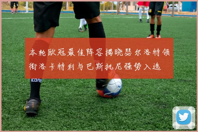 本轮欧冠最佳阵容揭晓瑟尔洛特领衔洛卡特利与巴斯托尼强势入选