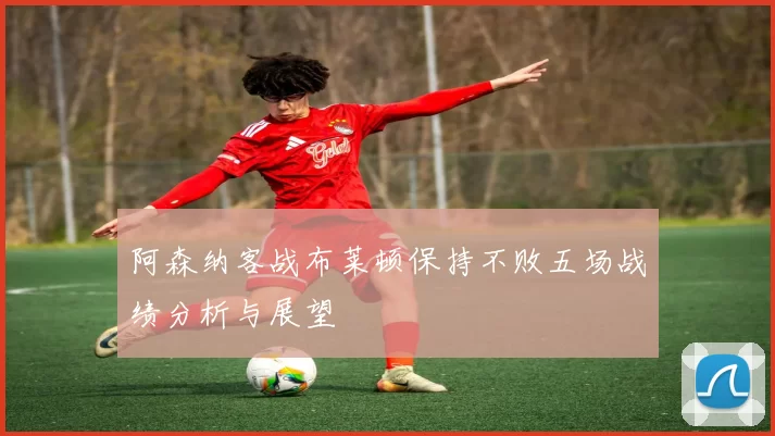 阿森纳客战布莱顿保持不败五场战绩分析与展望