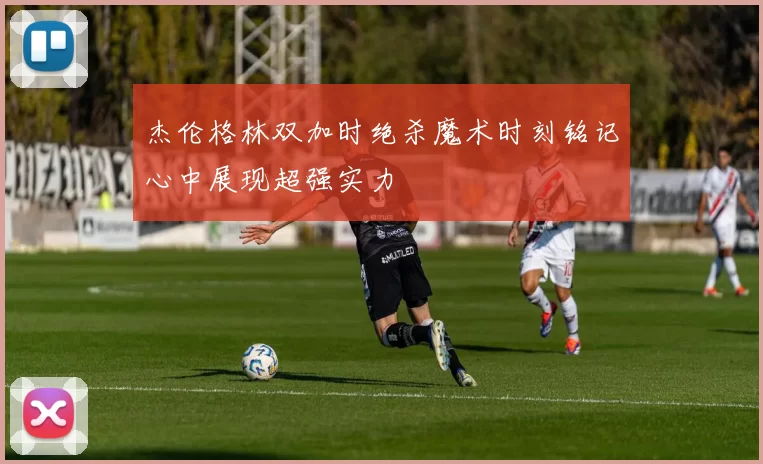 杰伦格林双加时绝杀魔术时刻铭记心中展现超强实力