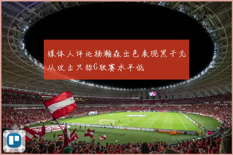 媒体人评论杨瀚森出色表现黑子无从攻击只称G联赛水平低