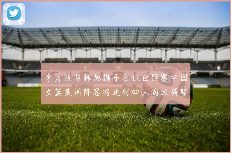 李月汝与韩旭携手出征世预赛中国女篮集训阵容将进行四人淘汰调整