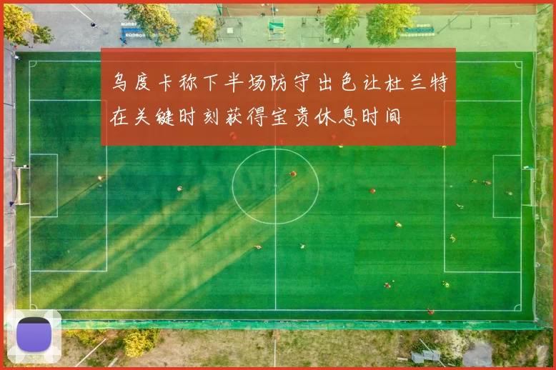 乌度卡称下半场防守出色让杜兰特在关键时刻获得宝贵休息时间