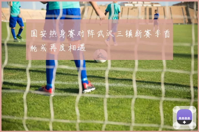 国安热身赛对阵武汉三镇新赛季首轮或再度相遇