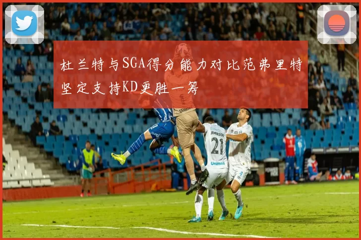 杜兰特与SGA得分能力对比范弗里特坚定支持KD更胜一筹