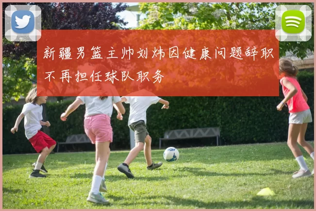 新疆男篮主帅刘炜因健康问题辞职不再担任球队职务