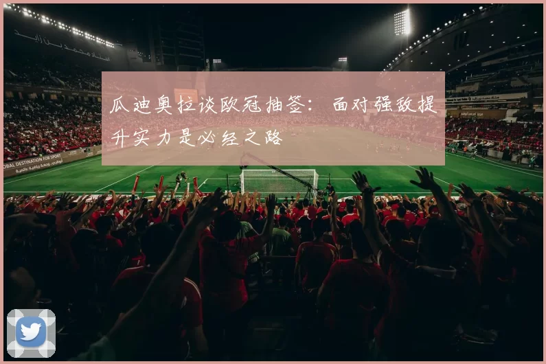 瓜迪奥拉谈欧冠抽签：面对强敌提升实力是必经之路