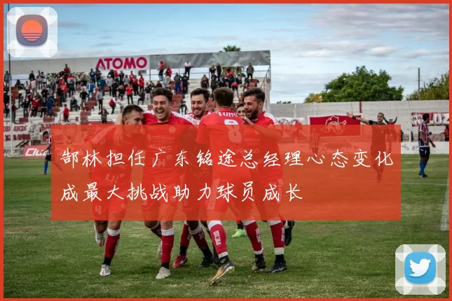 郜林担任广东铭途总经理心态变化成最大挑战助力球员成长
